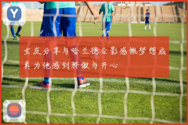 女友分享与哈兰德合影感慨梦想成真为他感到骄傲与开心