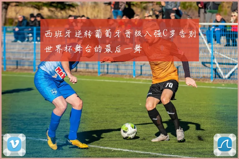 西班牙逆转葡萄牙晋级八强C罗告别世界杯舞台的最后一舞