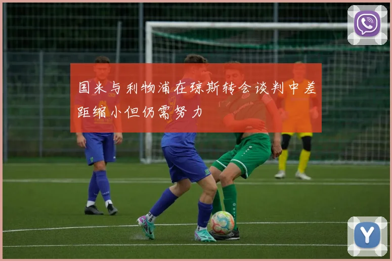 国米与利物浦在琼斯转会谈判中差距缩小但仍需努力