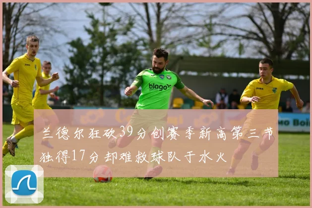 兰德尔狂砍39分创赛季新高第三节独得17分却难救球队于水火
