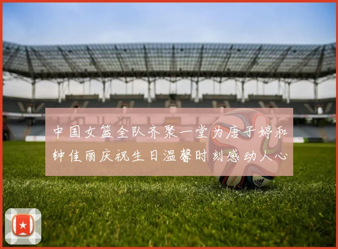 中国女篮全队齐聚一堂为唐子婷和钟佳丽庆祝生日温馨时刻感动人心