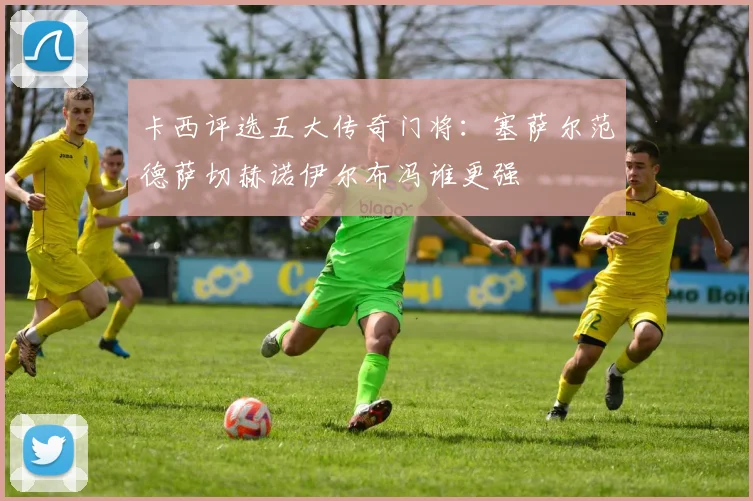 卡西评选五大传奇门将：塞萨尔范德萨切赫诺伊尔布冯谁更强