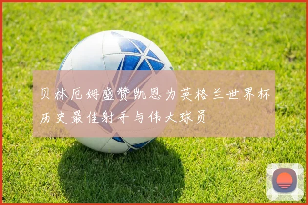 贝林厄姆盛赞凯恩为英格兰世界杯历史最佳射手与伟大球员