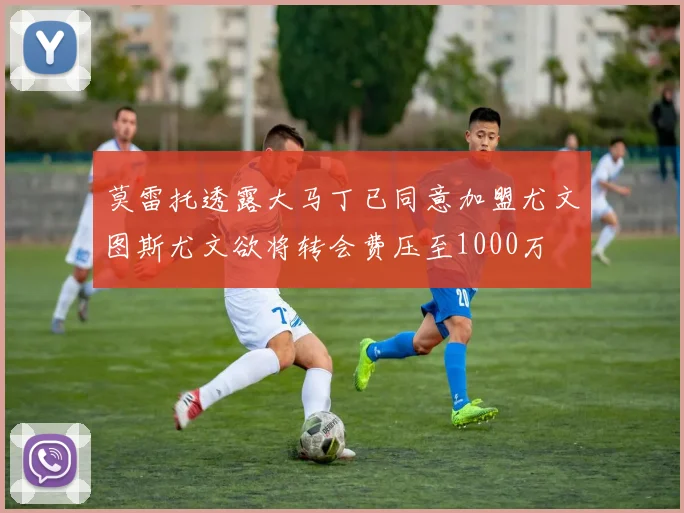 莫雷托透露大马丁已同意加盟尤文图斯尤文欲将转会费压至1000万