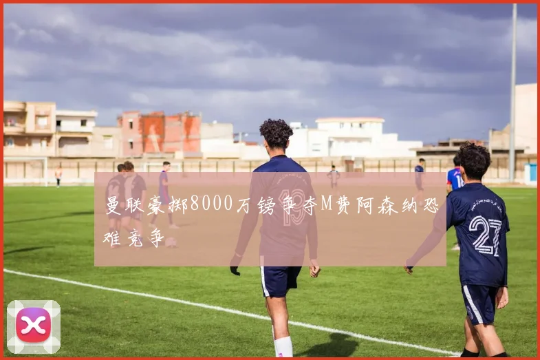 曼联豪掷8000万镑争夺M费阿森纳恐难竞争