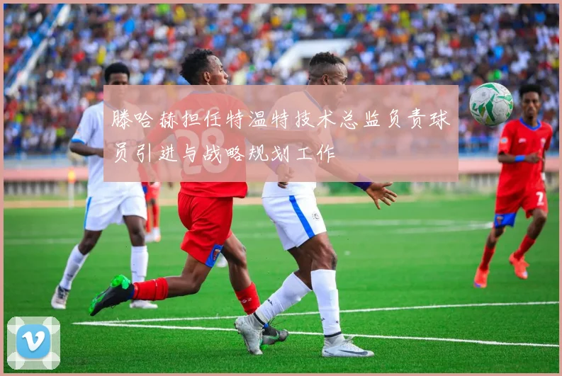 滕哈赫担任特温特技术总监负责球员引进与战略规划工作