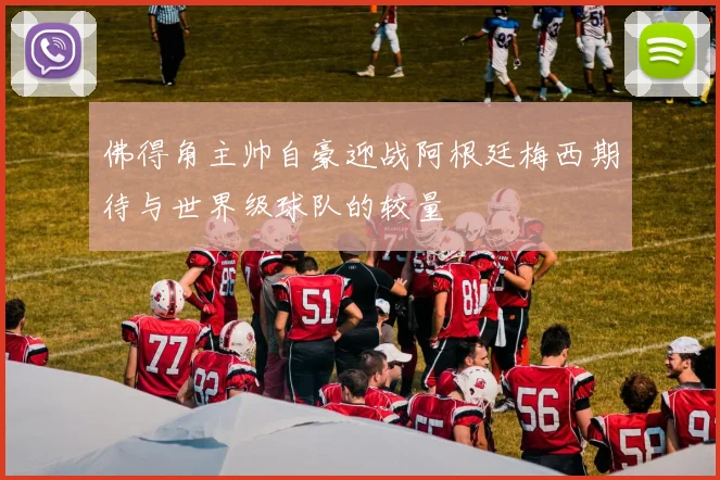 佛得角主帅自豪迎战阿根廷梅西期待与世界级球队的较量