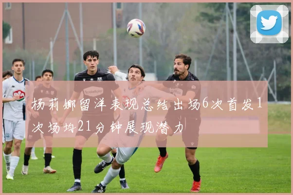 杨莉娜留洋表现总结出场6次首发1次场均21分钟展现潜力