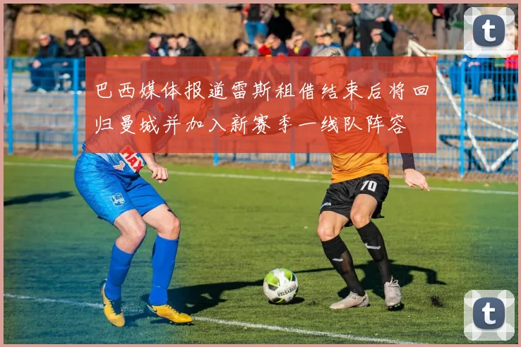 巴西媒体报道雷斯租借结束后将回归曼城并加入新赛季一线队阵容
