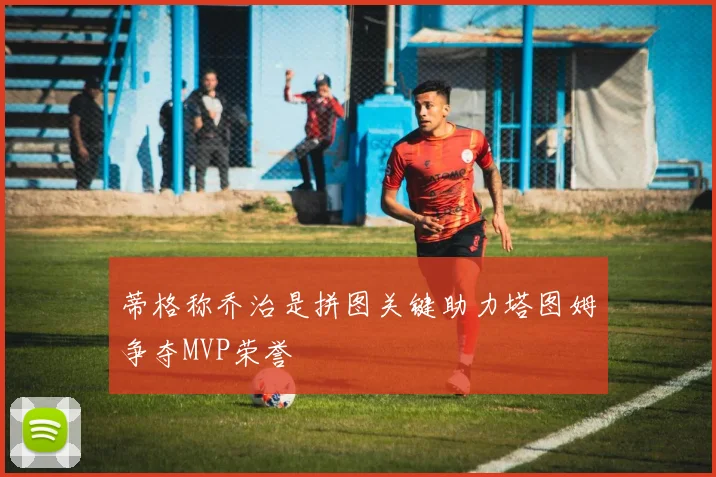 蒂格称乔治是拼图关键助力塔图姆争夺MVP荣誉