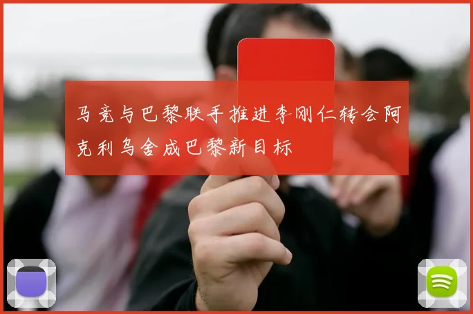 马竞与巴黎联手推进李刚仁转会阿克利乌舍成巴黎新目标