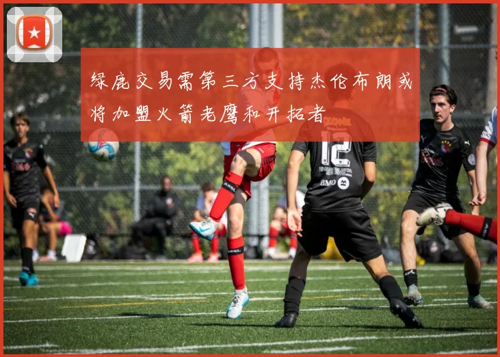 绿鹿交易需第三方支持杰伦布朗或将加盟火箭老鹰和开拓者
