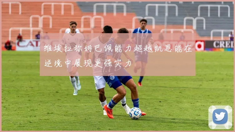 维埃拉称姆巴佩能力超越凯恩能在逆境中展现更强实力
