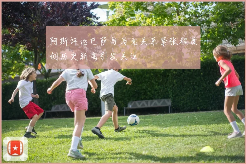 阿斯评论巴萨与马竞关系紧张程度创历史新高引发关注