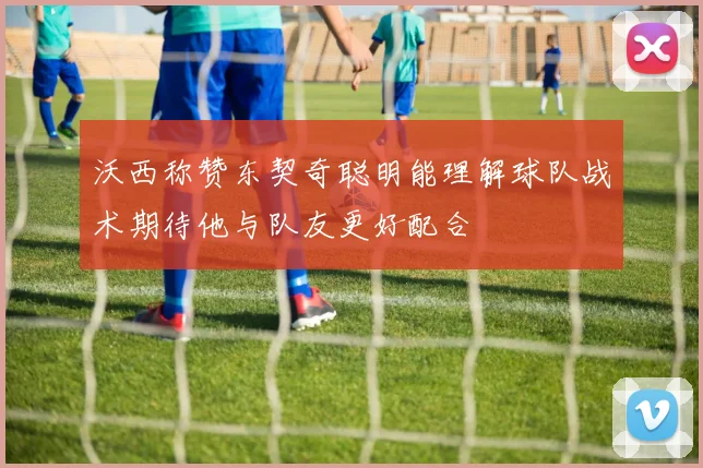 沃西称赞东契奇聪明能理解球队战术期待他与队友更好配合