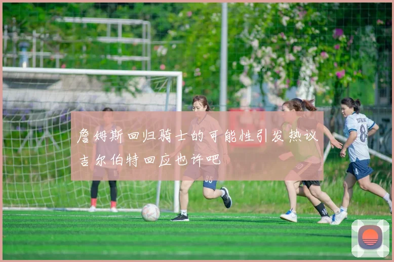 詹姆斯回归骑士的可能性引发热议吉尔伯特回应也许吧