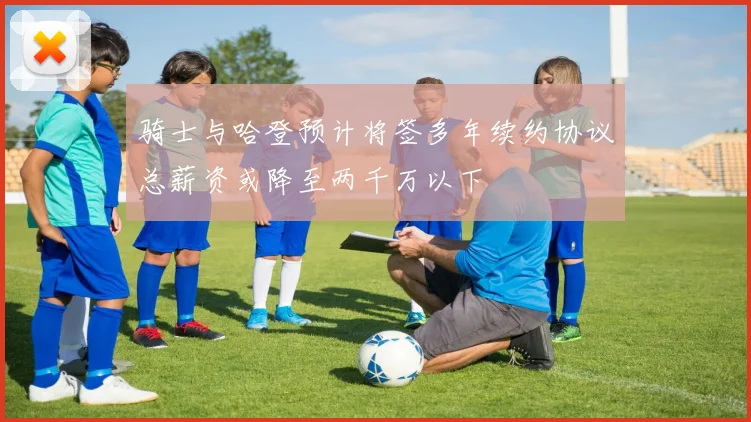 骑士与哈登预计将签多年续约协议总薪资或降至两千万以下