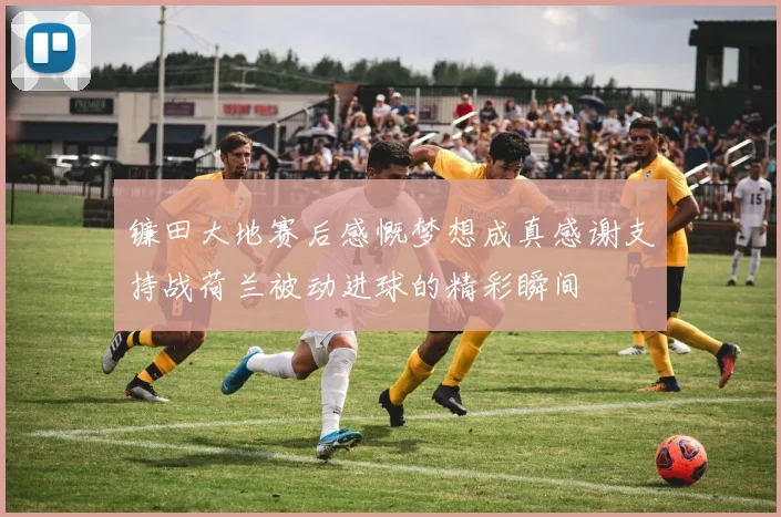 镰田大地赛后感慨梦想成真感谢支持战荷兰被动进球的精彩瞬间