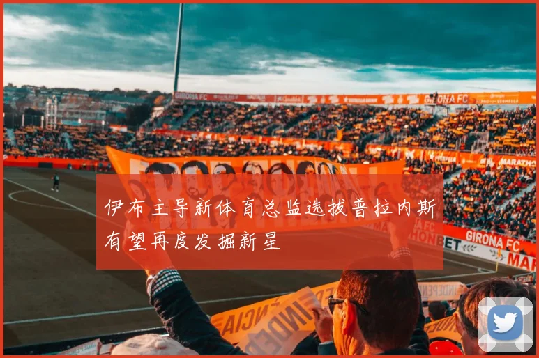 伊布主导新体育总监选拔普拉内斯有望再度发掘新星