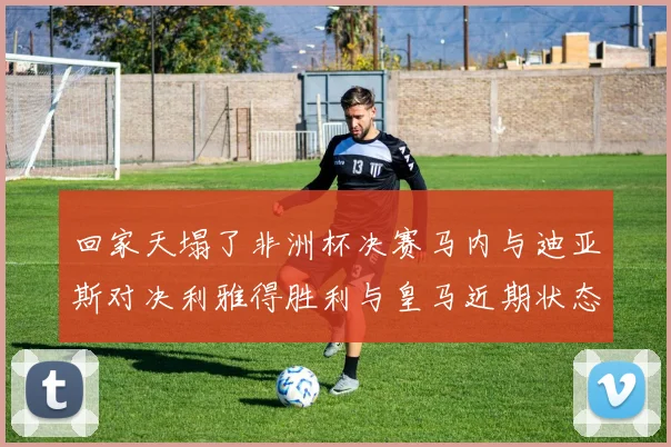 回家天塌了非洲杯决赛马内与迪亚斯对决利雅得胜利与皇马近期状态堪忧