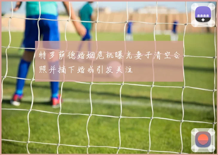 特罗萨德婚姻危机曝光妻子清空合照并摘下婚戒引发关注