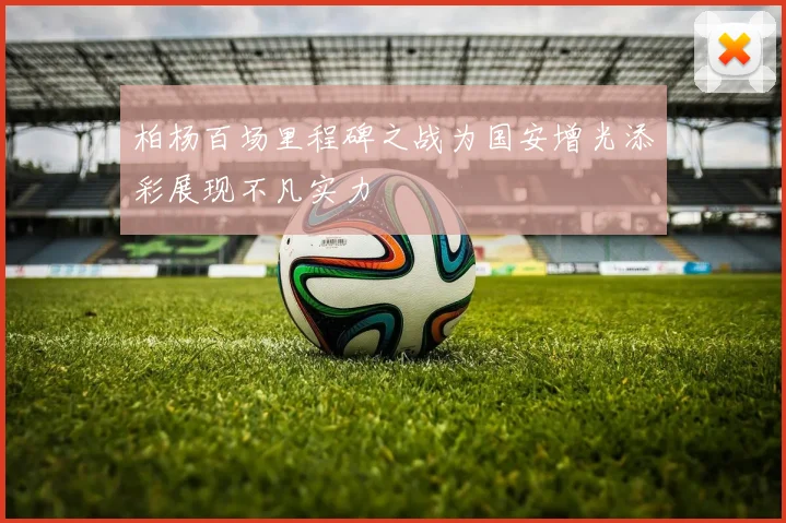 柏杨百场里程碑之战为国安增光添彩展现不凡实力