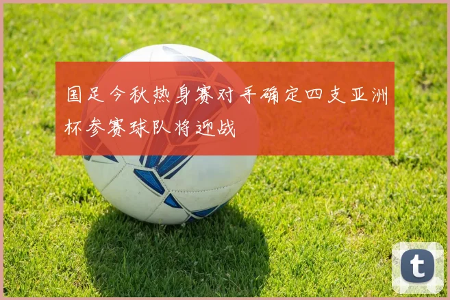 国足今秋热身赛对手确定四支亚洲杯参赛球队将迎战